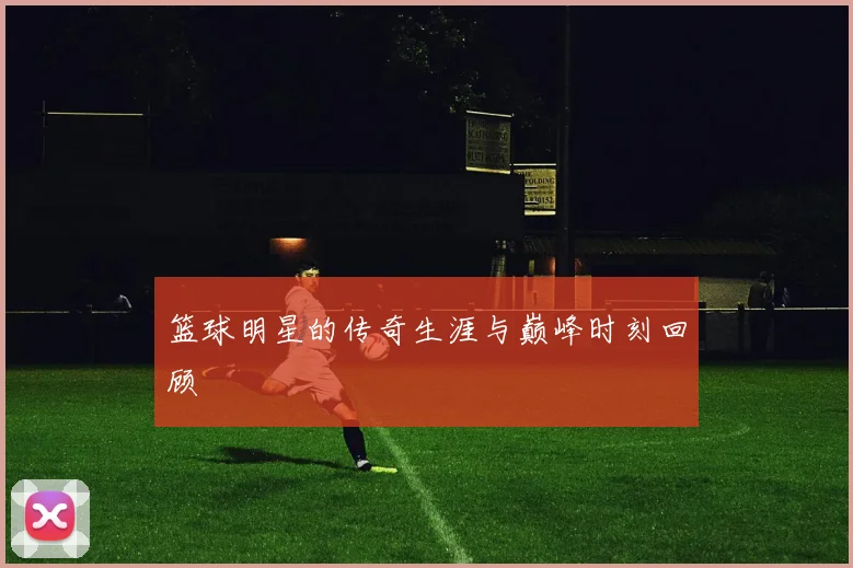 篮球明星的传奇生涯与巅峰时刻回顾