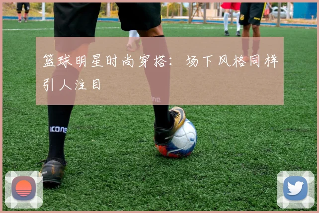 篮球明星时尚穿搭：场下风格同样引人注目